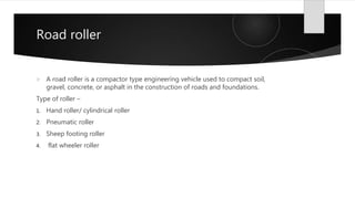 Road roller
 A road roller is a compactor type engineering vehicle used to compact soil,
gravel, concrete, or asphalt in the construction of roads and foundations.
Type of roller –
1. Hand roller/ cylindrical roller
2. Pneumatic roller
3. Sheep footing roller
4. flat wheeler roller
 