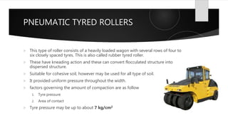 PNEUMATIC TYRED ROLLERS
 This type of roller consists of a heavily loaded wagon with several rows of four to
six closely spaced tyres. This is also called rubber tyred roller.
 These have kneading action and these can convert flocculated structure into
dispersed structure.
 Suitable for cohesive soil, however may be used for all type of soil.
 It provided uniform pressure throughout the width.
 factors governing the amount of compaction are as follow
1. Tyre pressure
2. Area of contact
 Tyre pressure may be up to about 7 kg/cm2
 