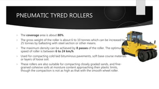 PNEUMATIC TYRED ROLLERS
 The coverage area is about 80%.
 The gross weight of the roller is about 6 to 10 tonnes which can be increased to
25 tonnes by ballasting with steel section or other means.
 The maximum density can be achieved by 8 passes of the roller. The optimum
speed of roller is between 6 to 24 km/h.
 Used for compacting cold laid bituminous pavements, soft base course materials
or layers of loose soil.
 These rollers are also suitable for compacting closely graded sands, and fine-
grained cohesive soils at moisture content approaching their plastic limits,
though the compaction is not as high as that with the smooth wheel roller.
 