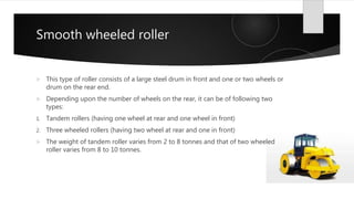 Smooth wheeled roller
 This type of roller consists of a large steel drum in front and one or two wheels or
drum on the rear end.
 Depending upon the number of wheels on the rear, it can be of following two
types:
1. Tandem rollers (having one wheel at rear and one wheel in front)
2. Three wheeled rollers (having two wheel at rear and one in front)
 The weight of tandem roller varies from 2 to 8 tonnes and that of two wheeled
roller varies from 8 to 10 tonnes.
 