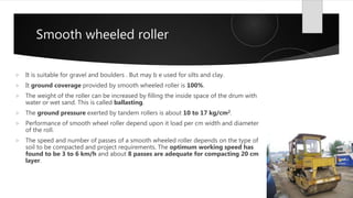 Smooth wheeled roller
 It is suitable for gravel and boulders . But may b e used for silts and clay.
 It ground coverage provided by smooth wheeled roller is 100%.
 The weight of the roller can be increased by filling the inside space of the drum with
water or wet sand. This is called ballasting.
 The ground pressure exerted by tandem rollers is about 10 to 17 kg/cm2.
 Performance of smooth wheel roller depend upon it load per cm width and diameter
of the roll.
 The speed and number of passes of a smooth wheeled roller depends on the type of
soil to be compacted and project requirements. The optimum working speed has
found to be 3 to 6 km/h and about 8 passes are adequate for compacting 20 cm
layer.
 