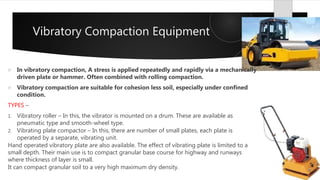 Vibratory Compaction Equipment
 In vibratory compaction, A stress is applied repeatedly and rapidly via a mechanically
driven plate or hammer. Often combined with rolling compaction.
 Vibratory compaction are suitable for cohesion less soil, especially under confined
condition.
TYPES –
1. Vibratory roller – In this, the vibrator is mounted on a drum. These are available as
pneumatic type and smooth-wheel type.
2. Vibrating plate compactor – In this, there are number of small plates, each plate is
operated by a separate, vibrating unit.
Hand operated vibratory plate are also available. The effect of vibrating plate is limited to a
small depth. Their main use is to compact granular base course for highway and runways
where thickness of layer is small.
It can compact granular soil to a very high maximum dry density.
 