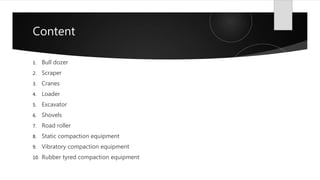 Content
1. Bull dozer
2. Scraper
3. Cranes
4. Loader
5. Excavator
6. Shovels
7. Road roller
8. Static compaction equipment
9. Vibratory compaction equipment
10. Rubber tyred compaction equipment
 