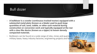 Bull dozer
 A bulldozer is a crawler (continuous tracked tractor) equipped with a
substantial metal plate (known as a blade) used to push large
quantities of soil, sand, rubble, or other such material during
construction or conversion work and typically equipped at the rear
with a claw-like device (known as a ripper) to loosen densely
compacted materials.
 Bulldozers can be found on a wide range of sites, mines and quarries,
military bases, heavy industry factories, engineering projects and farms.
 