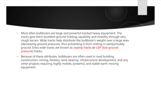  Most often bulldozers are large and powerful tracked heavy equipment. The
tracks give them excellent ground holding capability and mobility through very
rough terrain. Wide tracks help distribute the bulldozer's weight over a large area
(decreasing ground pressure), thus preventing it from sinking in sandy/muddy
ground. Extra wide tracks are known as swamp tracks or LGP (low ground
pressure) tracks.
 Because of these attributes, bulldozers are often used in road building,
construction, mining, forestry, land clearing, infrastructure development, and any
other projects requiring highly mobile, powerful, and stable earth-moving
equipment.
 