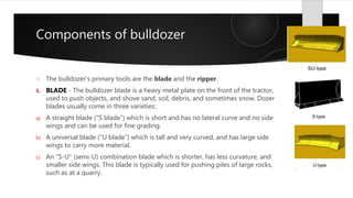 Components of bulldozer
 The bulldozer's primary tools are the blade and the ripper.
1. BLADE - The bulldozer blade is a heavy metal plate on the front of the tractor,
used to push objects, and shove sand, soil, debris, and sometimes snow. Dozer
blades usually come in three varieties:
a) A straight blade ("S blade") which is short and has no lateral curve and no side
wings and can be used for fine grading.
b) A universal blade ("U blade") which is tall and very curved, and has large side
wings to carry more material.
c) An "S-U" (semi-U) combination blade which is shorter, has less curvature, and
smaller side wings. This blade is typically used for pushing piles of large rocks,
such as at a quarry.
 
