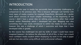 INTRODUCTION
The course this year in media has personally been extremely challenging in
comparison to the previous year. This is because although I am familiar with
most types of media creation for example PowerPoint, Microsoft etc. I prefer
work which consists of much simpler technology; at the beginning of the
course I didn’t have a great idea on editing programmes other than small
details within Photoshop which I developed last year. Blogging was also
something that I was newly introduced to within the media A-Level course,
however this was a challenge of which I overcome and hope that I have
developed skills in greatly.
So this course has challenged me and my skills in ways I could have never
imagined however I do believe the aftermath of all of this, is that I am a much
more confident media student within displaying my work in not only in paper
and pen but also online using difficult and professional software.
 