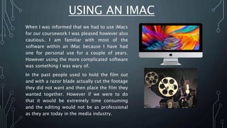 USING AN IMAC
When I was informed that we had to use iMacs
for our coursework I was pleased however also
cautious. I am familiar with most of the
software within an iMac because I have had
one for personal use for a couple of years.
However using the more complicated software
was something I was wary of.
In the past people used to hold the film out
and with a razor blade actually cut the footage
they did not want and then place the film they
wanted together. However if we were to do
that it would be extremely time consuming
and the editing would not be as professional
as they are today in the media industry.
 