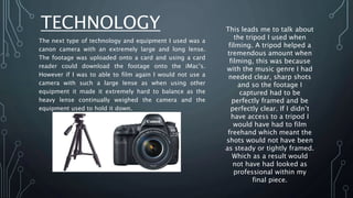 TECHNOLOGY
The next type of technology and equipment I used was a
canon camera with an extremely large and long lense.
The footage was uploaded onto a card and using a card
reader could download the footage onto the iMac’s.
However if I was to able to film again I would not use a
camera with such a large lense as when using other
equipment it made it extremely hard to balance as the
heavy lense continually weighed the camera and the
equipment used to hold it down.
This leads me to talk about
the tripod I used when
filming. A tripod helped a
tremendous amount when
filming, this was because
with the music genre I had
needed clear, sharp shots
and so the footage I
captured had to be
perfectly framed and be
perfectly clear. If I didn’t
have access to a tripod I
would have had to film
freehand which meant the
shots would not have been
as steady or tightly framed.
Which as a result would
not have had looked as
professional within my
final piece.
 