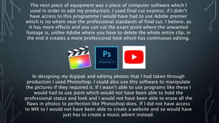 The next piece of equipment was a piece of computer software which I
used in order to edit my production. I used final cut express; if I didn’t
have access to this programme I would have had to use Adobe premier
which is no where near the professional standards of final cut. I believe, as
it has more effects and you can cut the exact point where the unwanted
footage is, unlike Adobe where you have to delete the whole entire clip, in
the end it creates a more professional look which has continuous editing.
In designing my digipak and editing photos that I had taken through
production I used Photoshop. I could also use this software to manipulate
the pictures if they required it. If I wasn’t able to use programs like these I
would had to use paint which would not have been able to hold the
professional status and look and I would not have been able to erase all the
flaws in photos to perfection like Photoshop does. If I did not have access
to WIX to I would not have been able to create a website and so would have
just has to create a music advert instead.
 