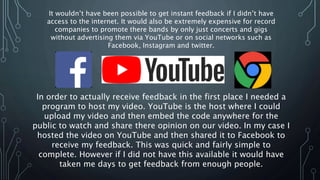 It wouldn’t have been possible to get instant feedback if I didn’t have
access to the internet. It would also be extremely expensive for record
companies to promote there bands by only just concerts and gigs
without advertising them via YouTube or on social networks such as
Facebook, Instagram and twitter.
In order to actually receive feedback in the first place I needed a
program to host my video. YouTube is the host where I could
upload my video and then embed the code anywhere for the
public to watch and share there opinion on our video. In my case I
hosted the video on YouTube and then shared it to Facebook to
receive my feedback. This was quick and fairly simple to
complete. However if I did not have this available it would have
taken me days to get feedback from enough people.
 