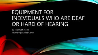 EQUIPMENT FOR
INDIVIDUALS WHO ARE DEAF
OR HARD OF HEARING
By: Jeremy St. Pierre
Technology Access Center
 