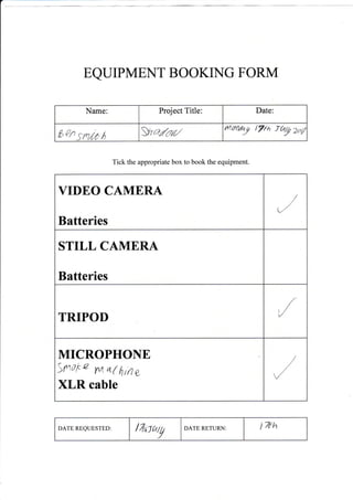 EQUIPMENT BOOKNG FORM
Tick the appropriate box to book the equipment.
DATE REQUESTED: l7rl]hg DATE RETURN I 7Eh
Name: Project Title: Date
6gn SrrilrO I Malail yurWyl t%h _rh! zal
VIDEO CAMERA
Batteries
STILL CAMERA
Batteries
TRIPOD
MICROPHONE
Snote rvr 6L( ttin e
XLR cable
 