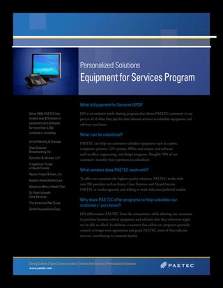 Personalized Solutions
                                      Equipment for Services Program

                                      What is Equipment for Services (EFS)?
Since 1998, PAETEC has                EFS is an exclusive profit sharing program that allows PAETEC customers to use
funded over $70 million in            part or all of what they pay for their telecom services to subsidize equipment and
equipment and software                software purchases.
for more than 3,500
customers, including:
                                      What can be subsidized?
Arnoff Moving & Storage
                                      PAETEC can help our customers subsidize equipment such as copiers,
Clear Channel                         computers, printers, GPS systems, PBXs, and routers, and software
Broadcasting, Inc.
                                      such as office, engineering, and design programs. Roughly 70% of our
Dannible & McKee, LLP
                                      customers’ monthly lease payments are subsidized.
Freightliner Trucks
of South Florida
                                      What vendors does PAETEC work with?
Haylor, Freyer & Coon, Inc.
Hudson Home Health Care
                                      To offer our customers the highest-quality solutions, PAETEC works with
                                      over 350 providers such as Avaya, Cisco Systems, and Alcatel-Lucent.
Keystone Mercy Health Plan
                                      PAETEC is vendor-agnostic and willing to work with your preferred vendor.
St. Peter’s Health
Care Services
                                      Why does PAETEC offer programs to help subsidize our
The American Red Cross
                                      customers’ purchases?
Zenith Acquisitions Corp.
                                      EFS differentiates PAETEC from the competition, while allowing our customers
                                      to purchase business-critical equipment and software that they otherwise might
                                      not be able to afford. In addition, customers that utilize our programs generally
                                      commit to longer-term agreements and grant PAETEC more of their telecom
                                      services, contributing to customer loyalty.




Caring Culture | Open Communication | Unmatched Service | Personalized Solutions
www.paetec.com
 