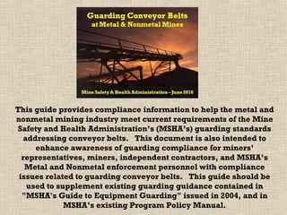 This guide provides compliance information to help the metal and
nonmetal mining industry meet current requirements of the Mine
Safety and Health Administration’s (MSHA’s) guarding standards
addressing conveyor belts. This document is also intended to
enhance awareness of guarding compliance for miners’
representatives, miners, independent contractors, and MSHA’s
Metal and Nonmetal enforcement personnel with compliance
issues related to guarding conveyor belts. This guide should be
used to supplement existing guarding guidance contained in
"MSHA's Guide to Equipment Guarding" issued in 2004, and in
MSHA’s existing Program Policy Manual.
 