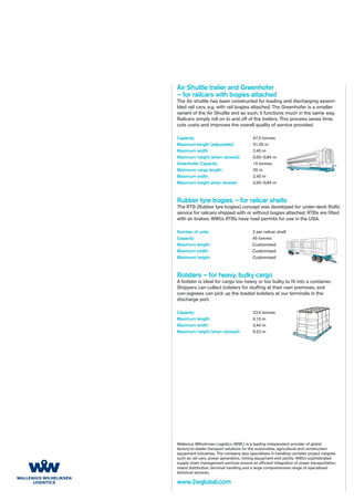 Air Shuttle trailer and Greenhofer
– for railcars with bogies attached
The Air shuttle has been constructed for loading and discharging assem-
bled rail cars, e.g. with rail bogies attached. The Greenhofer is a smaller
variant of the Air Shuttle and as such, it functions much in the same way.
Railcars simply roll on to and off of the trailers. This process saves time,
cuts costs and improves the overall quality of service provided.

Capacity:                                 47.5 tonnes
Maximum length (adjustable):              21.35 m
Maximum width:                            2.45 m
Maximum height (when stowed):             0.55–0.84 m
Greenhofer Capacity:                      15 tonnes
Maximum cargo length:                     25 m
Maximum width:                            2.45 m
Maximum height when stowed:               0.55–0.84 m



Rubber tyre bogies – for railcar shells
The RTB (Rubber tyre bogies) concept was developed for under-deck RoRo
service for railcars shipped with or without bogies attached. RTBs are fitted
with air brakes. WWL’s RTBs have road permits for use in the USA.

Number of units:                          2 per railcar shell
Capacity:                                 45 tonnes
Maximum length:                           Customised
Maximum width:                            Customised
Maximum height:                           Customised



Bolsters – for heavy, bulky cargo
A bolster is ideal for cargo too heavy or too bulky to fit into a container.
Shippers can collect bolsters for stuffing at their own premises, and
con-signees can pick up the loaded bolsters at our terminals in the
discharge port.

Capacity:                                 23.5 tonnes
Maximum length:                           6.10 m
Maximum width:                            2.44 m
Maximum height (when stowed):             0.23 m




Wallenius Wilhelmsen Logistics (WWL) is a leading independent provider of global
factory-to-dealer transport solutions for the automotive, agricultural and construction
equipment industries. The company also specialises in handling complex project cargoes
such as rail cars, power generators, mining equipment and yachts. WWL’s sophisticated
supply chain management services ensure an efficient integration of ocean transportation,
inland distribution, terminal handling and a large comprehensive range of specialised
technical services.

www.2wglobal.com
 