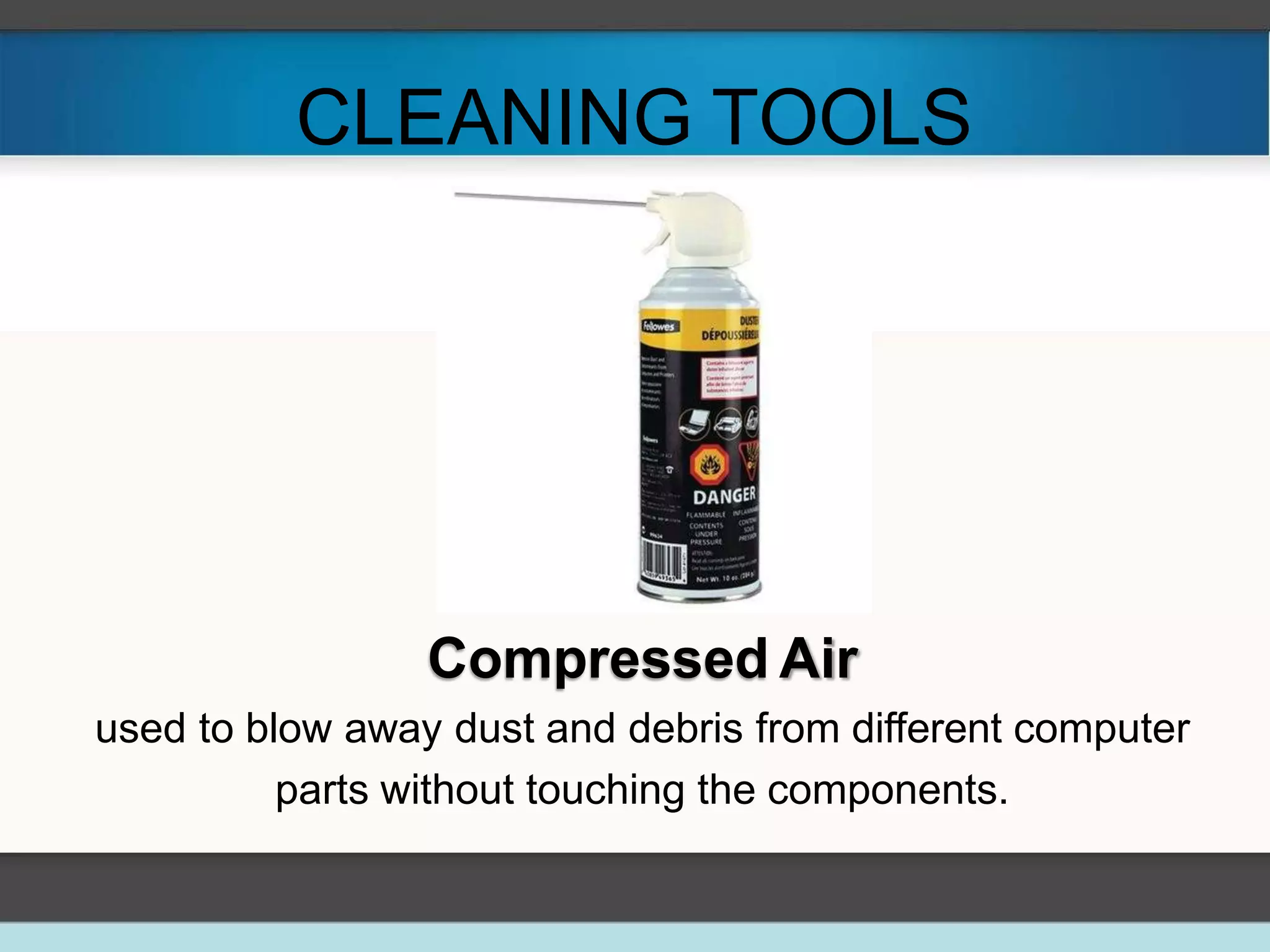 CLEANING TOOLS
Compressed Air
used to blow away dust and debris from different computer
parts without touching the components.
 
