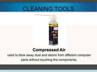 CLEANING TOOLS
Compressed Air
used to blow away dust and debris from different computer
parts without touching the components.
 
