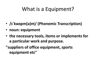 What is a Equipment?
• /ɪˈkwɪpm(ə)nt/ (Phonemic Transcription)
• noun: equipment
• the necessary tools, items or implements for
a particular work and purpose.
"suppliers of office equipment, sports
equipment etc"
 