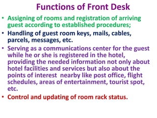 Functions of Front Desk
• Assigning of rooms and registration of arriving
guest according to established procedures;
• Handling of guest room keys, mails, cables,
parcels, messages, etc.
• Serving as a communications center for the guest
while he or she is registered in the hotel,
providing the needed information not only about
hotel facilities and services but also about the
points of interest nearby like post office, flight
schedules, areas of entertainment, tourist spot,
etc.
• Control and updating of room rack status.
 