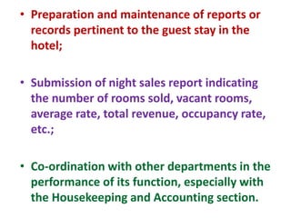 • Preparation and maintenance of reports or
records pertinent to the guest stay in the
hotel;
• Submission of night sales report indicating
the number of rooms sold, vacant rooms,
average rate, total revenue, occupancy rate,
etc.;
• Co-ordination with other departments in the
performance of its function, especially with
the Housekeeping and Accounting section.
 