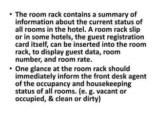 • The room rack contains a summary of
information about the current status of
all rooms in the hotel. A room rack slip
or in some hotels, the guest registration
card itself, can be inserted into the room
rack, to display guest data, room
number, and room rate.
• One glance at the room rack should
immediately inform the front desk agent
of the occupancy and housekeeping
status of all rooms. (e. g. vacant or
occupied, & clean or dirty)
 