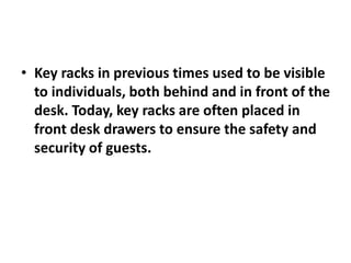 • Key racks in previous times used to be visible
to individuals, both behind and in front of the
desk. Today, key racks are often placed in
front desk drawers to ensure the safety and
security of guests.
 