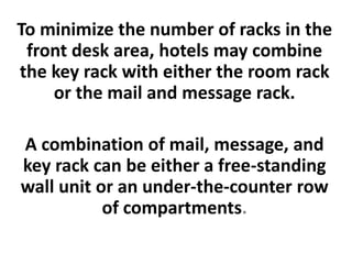 To minimize the number of racks in the
front desk area, hotels may combine
the key rack with either the room rack
or the mail and message rack.
A combination of mail, message, and
key rack can be either a free-standing
wall unit or an under-the-counter row
of compartments.
 