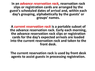 In an advance reservation rack, reservation rack
slips or registration cards are arranged by the
guest’s scheduled dates of arrival and, within each
day’s grouping, alphabetically by the guests’ or
groups’ names.
A current reservation rack is a portable subset of
the advance reservation rack. Early each morning,
the advance reservation rack slips or registration
cards for the day’s expected arrivals are loaded
into the current reservation rack and taken to the
front desk.
The current reservation rack is used by front desk
agents to assist guests in processing registration.
 
