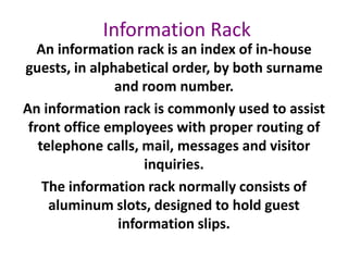 Information Rack
An information rack is an index of in-house
guests, in alphabetical order, by both surname
and room number.
An information rack is commonly used to assist
front office employees with proper routing of
telephone calls, mail, messages and visitor
inquiries.
The information rack normally consists of
aluminum slots, designed to hold guest
information slips.
 