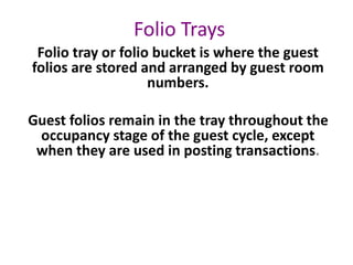 Folio Trays
Folio tray or folio bucket is where the guest
folios are stored and arranged by guest room
numbers.
Guest folios remain in the tray throughout the
occupancy stage of the guest cycle, except
when they are used in posting transactions.
 