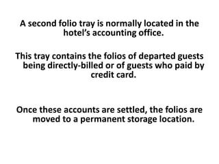 A second folio tray is normally located in the
hotel’s accounting office.
This tray contains the folios of departed guests
being directly-billed or of guests who paid by
credit card.
Once these accounts are settled, the folios are
moved to a permanent storage location.
 