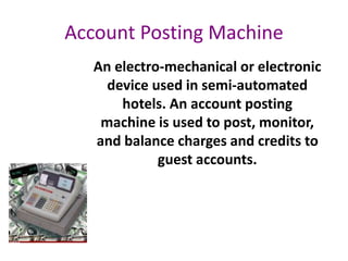 Account Posting Machine
An electro-mechanical or electronic
device used in semi-automated
hotels. An account posting
machine is used to post, monitor,
and balance charges and credits to
guest accounts.
 