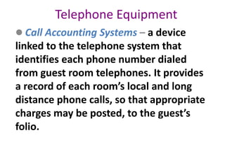 Telephone Equipment
 Call Accounting Systems – a device
linked to the telephone system that
identifies each phone number dialed
from guest room telephones. It provides
a record of each room’s local and long
distance phone calls, so that appropriate
charges may be posted, to the guest’s
folio.
 