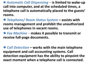  Automatic Call Dispensing – is limited to wake-up
call into computer, and at the scheduled times, a
telephone call is automatically placed to the guests’
rooms.
 Telephone/ Room Status System – assists with
rooms management and prohibit the unauthorized
use of telephones in vacant rooms.
 Fax Machine – makes it possible to transmit or
receive full-page documents.
 Call Detection – works with the main telephone
equipment and call accounting systems. Call
detection equipment has the ability to pinpoint the
exact moment when a telephone call is connected.
 