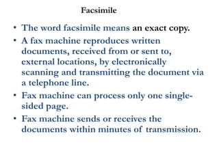 Facsimile
• The word facsimile means an exact copy.
• A fax machine reproduces written
documents, received from or sent to,
external locations, by electronically
scanning and transmitting the document via
a telephone line.
• Fax machine can process only one single-
sided page.
• Fax machine sends or receives the
documents within minutes of transmission.
 