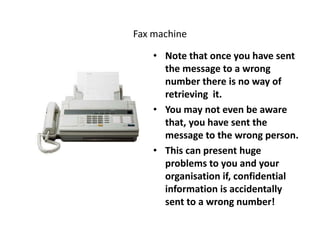 Fax machine
• Note that once you have sent
the message to a wrong
number there is no way of
retrieving it.
• You may not even be aware
that, you have sent the
message to the wrong person.
• This can present huge
problems to you and your
organisation if, confidential
information is accidentally
sent to a wrong number!
 