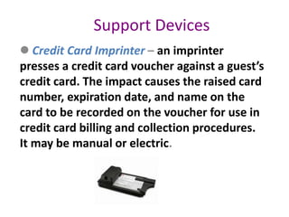 Support Devices
 Credit Card Imprinter – an imprinter
presses a credit card voucher against a guest’s
credit card. The impact causes the raised card
number, expiration date, and name on the
card to be recorded on the voucher for use in
credit card billing and collection procedures.
It may be manual or electric.
 