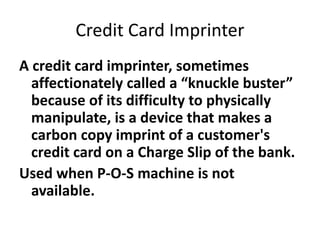 Credit Card Imprinter
A credit card imprinter, sometimes
affectionately called a “knuckle buster”
because of its difficulty to physically
manipulate, is a device that makes a
carbon copy imprint of a customer's
credit card on a Charge Slip of the bank.
Used when P-O-S machine is not
available.
 