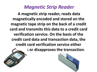 Magnetic Strip Reader
A magnetic strip reader, reads data
magnetically encoded and stored on the
magnetic tape strip on the back of a credit
card and transmits this data to a credit card
verification service. On the basis of the
credit card data and transaction data, the
credit card verification service either
approves or disapproves the transaction.
 