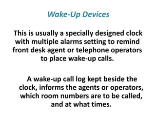 Wake-Up Devices
This is usually a specially designed clock
with multiple alarms setting to remind
front desk agent or telephone operators
to place wake-up calls.
A wake-up call log kept beside the
clock, informs the agents or operators,
which room numbers are to be called,
and at what times.
 