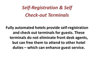 Self-Registration & Self
Check-out Terminals
Fully automated hotels provide self-registration
and check out terminals for guests. These
terminals do not eliminate front desk agents,
but can free them to attend to other hotel
duties – which can enhance guest service.
 