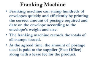Franking Machine
• Franking machine can stamp hundreds of
envelopes quickly and efficiently by printing
the correct amount of postage required and
date on the envelope according to the
envelope’s weight and size.
• The franking machine records the totals of
all stamps issued.
• At the agreed time, the amount of postage
used is paid to the supplier (Post Office)
along with a lease fee for the product.
 