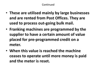 Continued
• These are utilised mainly by large businesses
and are rented from Post Offices. They are
used to process out-going bulk mail.
• Franking machines are programmed by the
supplier to have a certain amount of value
placed for pre-programmed credit on a
meter.
• When this value is reached the machine
ceases to operate until more money is paid
and the meter is reset.
 