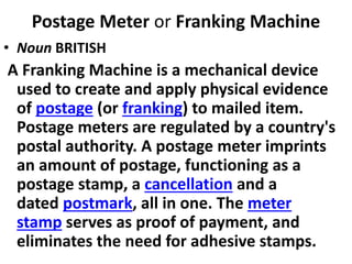 Postage Meter or Franking Machine
• Noun BRITISH
A Franking Machine is a mechanical device
used to create and apply physical evidence
of postage (or franking) to mailed item.
Postage meters are regulated by a country's
postal authority. A postage meter imprints
an amount of postage, functioning as a
postage stamp, a cancellation and a
dated postmark, all in one. The meter
stamp serves as proof of payment, and
eliminates the need for adhesive stamps.
 