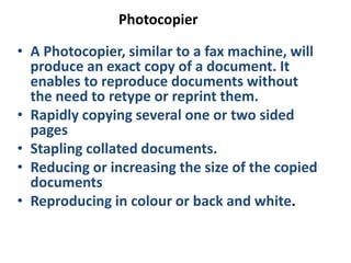 Photocopier
• A Photocopier, similar to a fax machine, will
produce an exact copy of a document. It
enables to reproduce documents without
the need to retype or reprint them.
• Rapidly copying several one or two sided
pages
• Stapling collated documents.
• Reducing or increasing the size of the copied
documents
• Reproducing in colour or back and white.
 