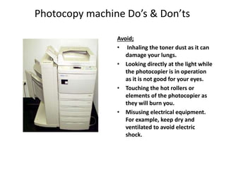 Photocopy machine Do’s & Don’ts
Avoid;
• Inhaling the toner dust as it can
damage your lungs.
• Looking directly at the light while
the photocopier is in operation
as it is not good for your eyes.
• Touching the hot rollers or
elements of the photocopier as
they will burn you.
• Misusing electrical equipment.
For example, keep dry and
ventilated to avoid electric
shock.
 