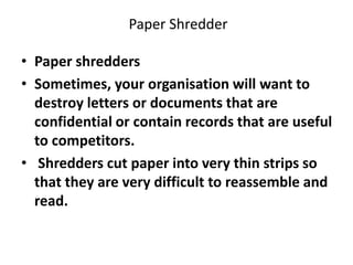 Paper Shredder
• Paper shredders
• Sometimes, your organisation will want to
destroy letters or documents that are
confidential or contain records that are useful
to competitors.
• Shredders cut paper into very thin strips so
that they are very difficult to reassemble and
read.
 
