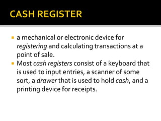  a mechanical or electronic device for
registering and calculating transactions at a
point of sale.
 Most cash registers consist of a keyboard that
is used to input entries, a scanner of some
sort, a drawer that is used to hold cash, and a
printing device for receipts.
 