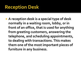  A reception desk is a special type of desk
normally in a waiting room, lobby, or in
front of an office, that is used for anything
from greeting customers, answering the
telephone, and scheduling appointments,
to dealing with transactions.This makes
them one of the most important pieces of
furniture in any business.
 
